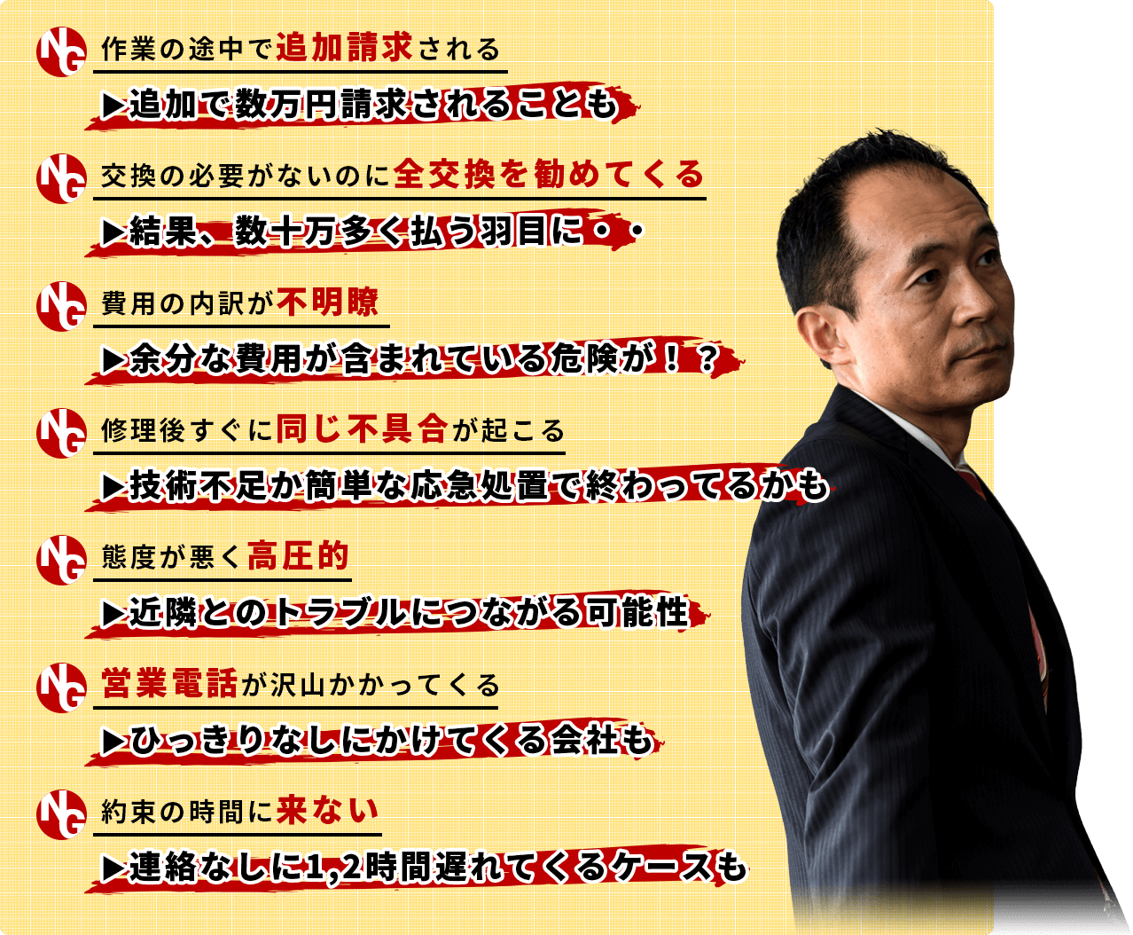 ・作業の途中で追加請求される ▶追加で数万円請求されることも・交換の必要がないのに全交換を勧めてくる▶結果、数十万多く払う羽目に・・・費用の内訳が不明瞭▶余分な費用が含まれている危険が！？・修理後すぐに同じ不具合が起こる▶技術不足か簡単な応急処置で終わってるかも・態度が悪く高圧的▶近隣とのトラブルにつながる可能性・営業電話が沢山かかってくる ▶ひっきりなしにかけてくる会社も・約束の時間に来ない ▶連絡なしに1,2時間遅れてくるケースも