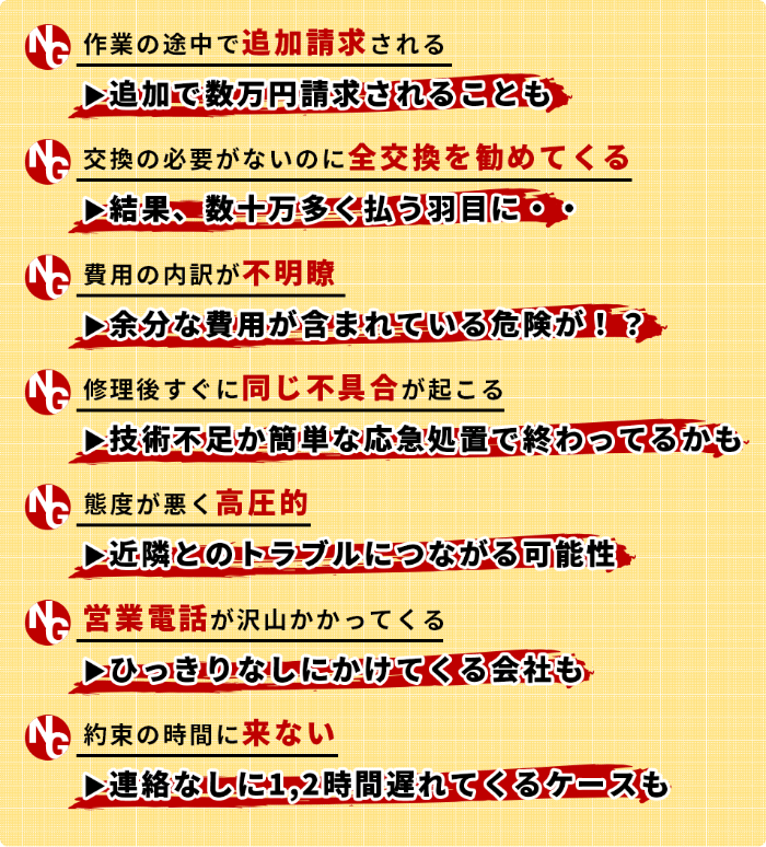 ・作業の途中で追加請求される ▶追加で数万円請求されることも・交換の必要がないのに全交換を勧めてくる▶結果、数十万多く払う羽目に・・・費用の内訳が不明瞭▶余分な費用が含まれている危険が！？・修理後すぐに同じ不具合が起こる▶技術不足か簡単な応急処置で終わってるかも・態度が悪く高圧的▶近隣とのトラブルにつながる可能性・営業電話が沢山かかってくる ▶ひっきりなしにかけてくる会社も・約束の時間に来ない ▶連絡なしに1,2時間遅れてくるケースも